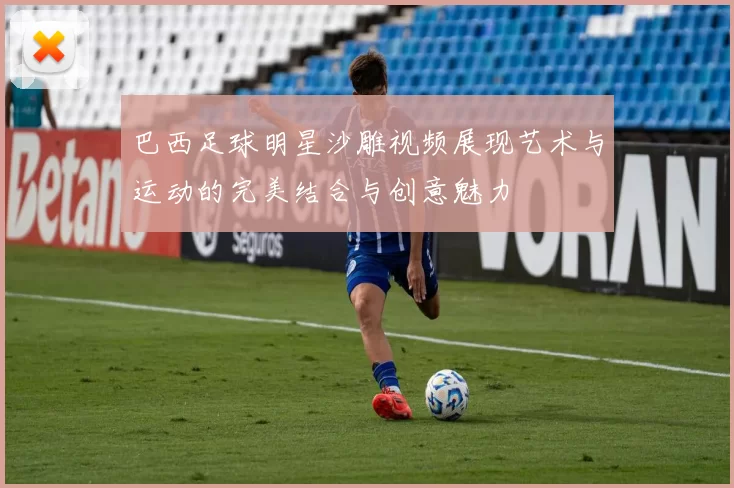 巴西足球明星沙雕视频展现艺术与运动的完美结合与创意魅力