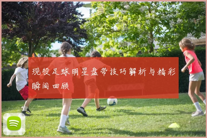 现役足球明星盘带技巧解析与精彩瞬间回顾