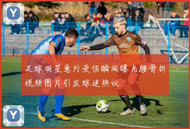 足球明星意外受伤瞬间曝光腰骨折视频图片引发球迷热议