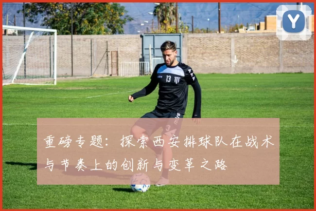 重磅专题：探索西安排球队在战术与节奏上的创新与变革之路