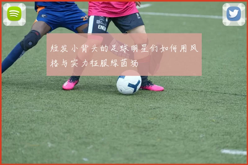 短发小背头的足球明星们如何用风格与实力征服绿茵场