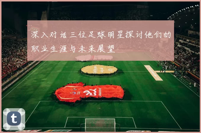 深入对话三位足球明星探讨他们的职业生涯与未来展望