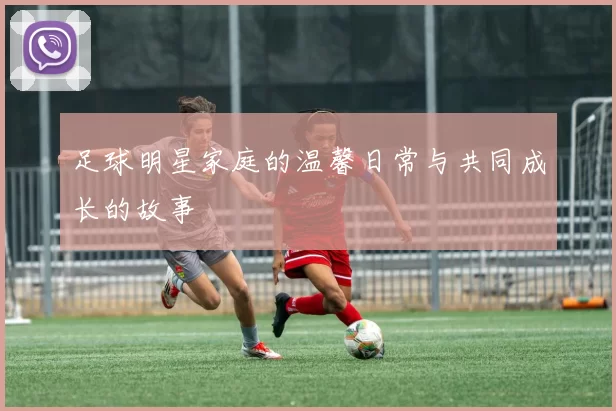足球明星家庭的温馨日常与共同成长的故事