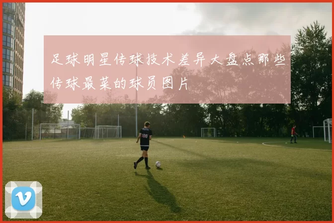 足球明星传球技术差异大盘点那些传球最菜的球员图片