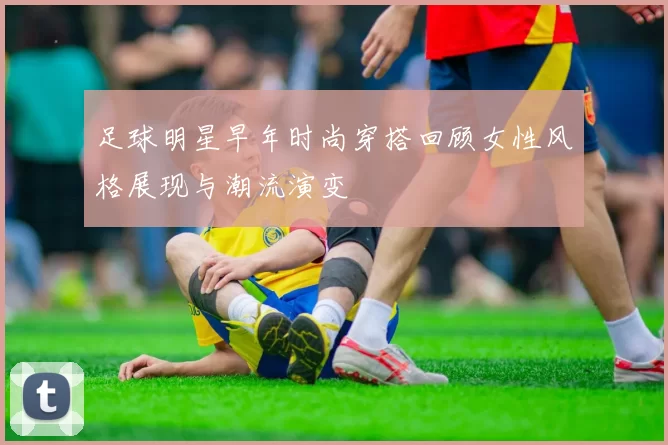 足球明星早年时尚穿搭回顾女性风格展现与潮流演变