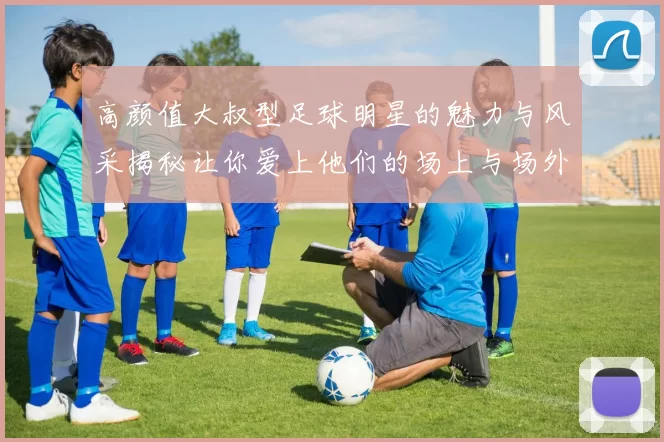 高颜值大叔型足球明星的魅力与风采揭秘让你爱上他们的场上与场外魅力