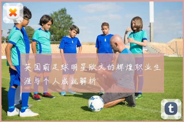 英国前足球明星欧文的辉煌职业生涯与个人成就解析