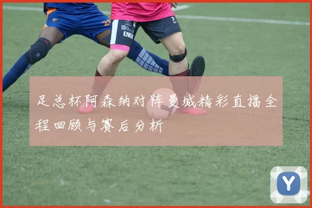 足总杯阿森纳对阵曼城精彩直播全程回顾与赛后分析
