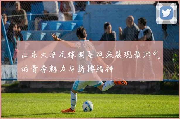 山东大学足球明星风采展现最帅气的青春魅力与拼搏精神