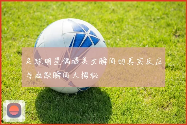 足球明星偶遇美女瞬间的真实反应与幽默瞬间大揭秘