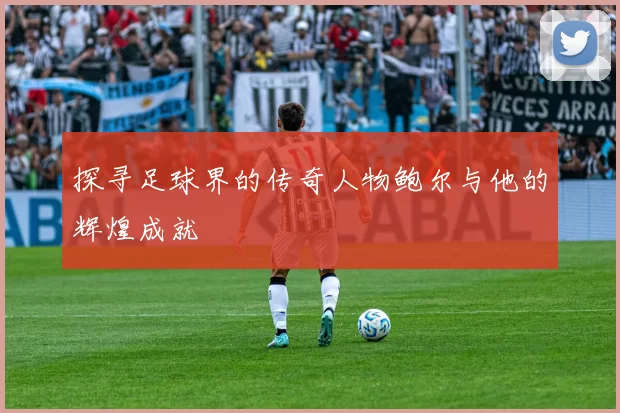 探寻足球界的传奇人物鲍尔与他的辉煌成就
