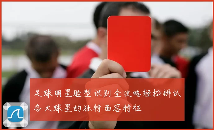 足球明星脸型识别全攻略轻松辨认各大球星的独特面容特征