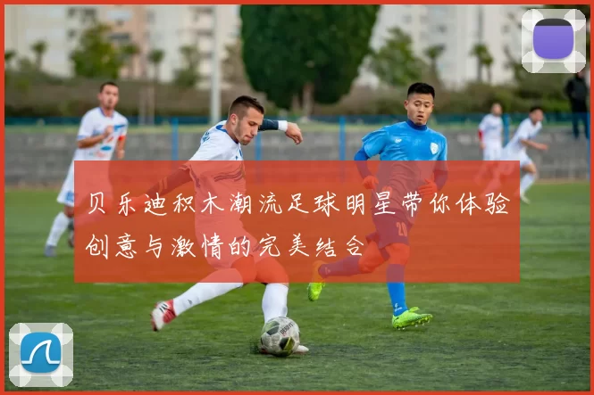 贝乐迪积木潮流足球明星带你体验创意与激情的完美结合