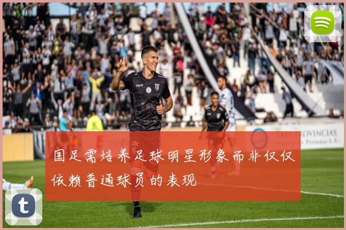 国足需培养足球明星形象而非仅仅依赖普通球员的表现