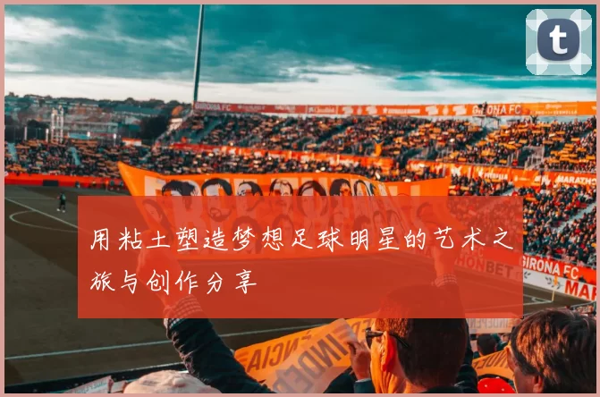 用粘土塑造梦想足球明星的艺术之旅与创作分享