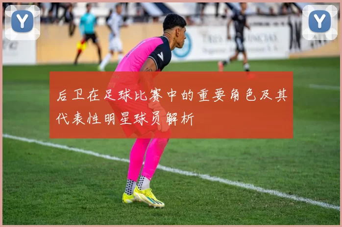 后卫在足球比赛中的重要角色及其代表性明星球员解析
