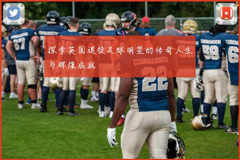 探索英国退役足球明星的传奇人生与辉煌成就
